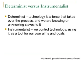 Determinist versus Instrumentalist
 Determinist – technology is a force that takes
over the process, and we are knowing or
unknowing slaves to it
 Instrumentalist – we control technology, using
it as a tool for our own aims and goals
http://www2.gsu.edu/~wwwitr/docs/diffusion/
 