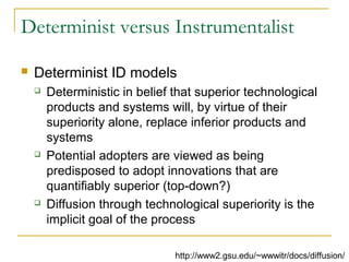 Determinist versus Instrumentalist
 Determinist ID models
 Deterministic in belief that superior technological
products and systems will, by virtue of their
superiority alone, replace inferior products and
systems
 Potential adopters are viewed as being
predisposed to adopt innovations that are
quantifiably superior (top-down?)
 Diffusion through technological superiority is the
implicit goal of the process
http://www2.gsu.edu/~wwwitr/docs/diffusion/
 
