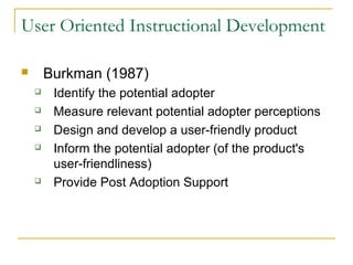 User Oriented Instructional Development
 Burkman (1987)
 Identify the potential adopter
 Measure relevant potential adopter perceptions
 Design and develop a user-friendly product
 Inform the potential adopter (of the product's
user-friendliness)
 Provide Post Adoption Support
 