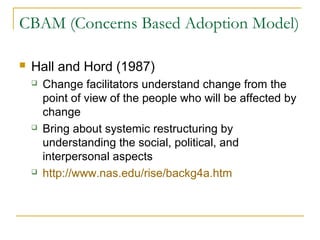 CBAM (Concerns Based Adoption Model)
 Hall and Hord (1987)
 Change facilitators understand change from the
point of view of the people who will be affected by
change
 Bring about systemic restructuring by
understanding the social, political, and
interpersonal aspects
 http://www.nas.edu/rise/backg4a.htm
 