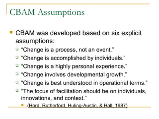 CBAM Assumptions
 CBAM was developed based on six explicit
assumptions:
 “Change is a process, not an event.”
 “Change is accomplished by individuals.”
 “Change is a highly personal experience.”
 “Change involves developmental growth.”
 “Change is best understood in operational terms.”
 “The focus of facilitation should be on individuals,
innovations, and context.”
 (Hord, Rutherford, Huling-Austin, & Hall, 1987)
 