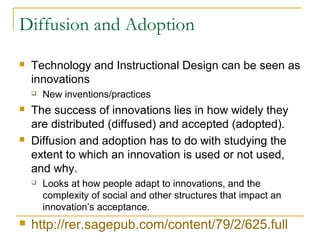 Diffusion and Adoption
 Technology and Instructional Design can be seen as
innovations
 New inventions/practices
 The success of innovations lies in how widely they
are distributed (diffused) and accepted (adopted).
 Diffusion and adoption has to do with studying the
extent to which an innovation is used or not used,
and why.
 Looks at how people adapt to innovations, and the
complexity of social and other structures that impact an
innovation’s acceptance.
 http://rer.sagepub.com/content/79/2/625.full
 
