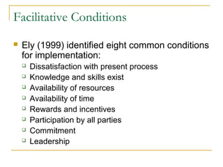Facilitative Conditions
 Ely (1999) identified eight common conditions
for implementation:
 Dissatisfaction with present process
 Knowledge and skills exist
 Availability of resources
 Availability of time
 Rewards and incentives
 Participation by all parties
 Commitment
 Leadership
 