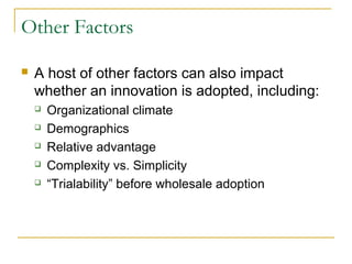 Other Factors
 A host of other factors can also impact
whether an innovation is adopted, including:
 Organizational climate
 Demographics
 Relative advantage
 Complexity vs. Simplicity
 “Trialability” before wholesale adoption
 
