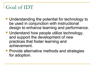 Goal of IDT
 Understanding the potential for technology to
be used in conjunction with instructional
design to enhance learning and performance.
 Understand how people utilize technology,
and support the development of new
practices that foster learning and
achievement.
 Provide alternative methods and strategies
for adoption.
 