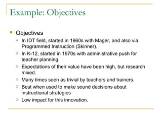 Example: Objectives
 Objectives
 In IDT field, started in 1960s with Mager, and also via
Programmed Instruction (Skinner).
 In K-12, started in 1970s with administrative push for
teacher planning.
 Expectations of their value have been high, but research
mixed.
 Many times seen as trivial by teachers and trainers.
 Best when used to make sound decisions about
instructional strategies
 Low impact for this innovation.
 