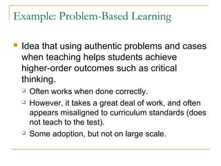 Example: Problem-Based Learning
 Idea that using authentic problems and cases
when teaching helps students achieve
higher-order outcomes such as critical
thinking.
 Often works when done correctly.
 However, it takes a great deal of work, and often
appears misaligned to curriculum standards (does
not teach to the test).
 Some adoption, but not on large scale.
 