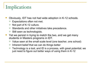 Implications
 Obviously, IDT has not had wide adoption in K-12 schools.
 Expectations often not met.
 Not part of K-12 culture.
 Standards and other initiatives take precedence.
 Still seen as technologists.
 Yet we persist in trying to match the two, and we get many
students in Masters programs in IDT.
 Value seen at the small scale level (one teacher, one school)
 Inherent belief that we can do things better
 Technology is a tool, and ID is a process, with great potential; we
just need to figure out better ways of using them in K-12
 