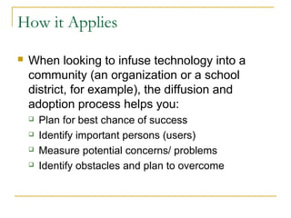 How it Applies
 When looking to infuse technology into a
community (an organization or a school
district, for example), the diffusion and
adoption process helps you:
 Plan for best chance of success
 Identify important persons (users)
 Measure potential concerns/ problems
 Identify obstacles and plan to overcome
 