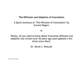 The Diffusion and Adoption of Innovations A Quick Summary of ‘The Diffusion of Innovations’ by Everett Rogers or ‘ Really, all you need to know about innovation diffusion and adoption was written over 50 years ago (and updated a few times since then)’ Dr. David J. Walczyk (c) Dr. David J.  W alczyk 