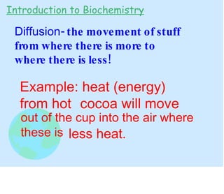 Diffusion - the movement of stuff from where there is more to where there is less! Introduction to Biochemistry Example: heat (energy) from hot cocoa will move out of the cup into the air where these is less heat. 