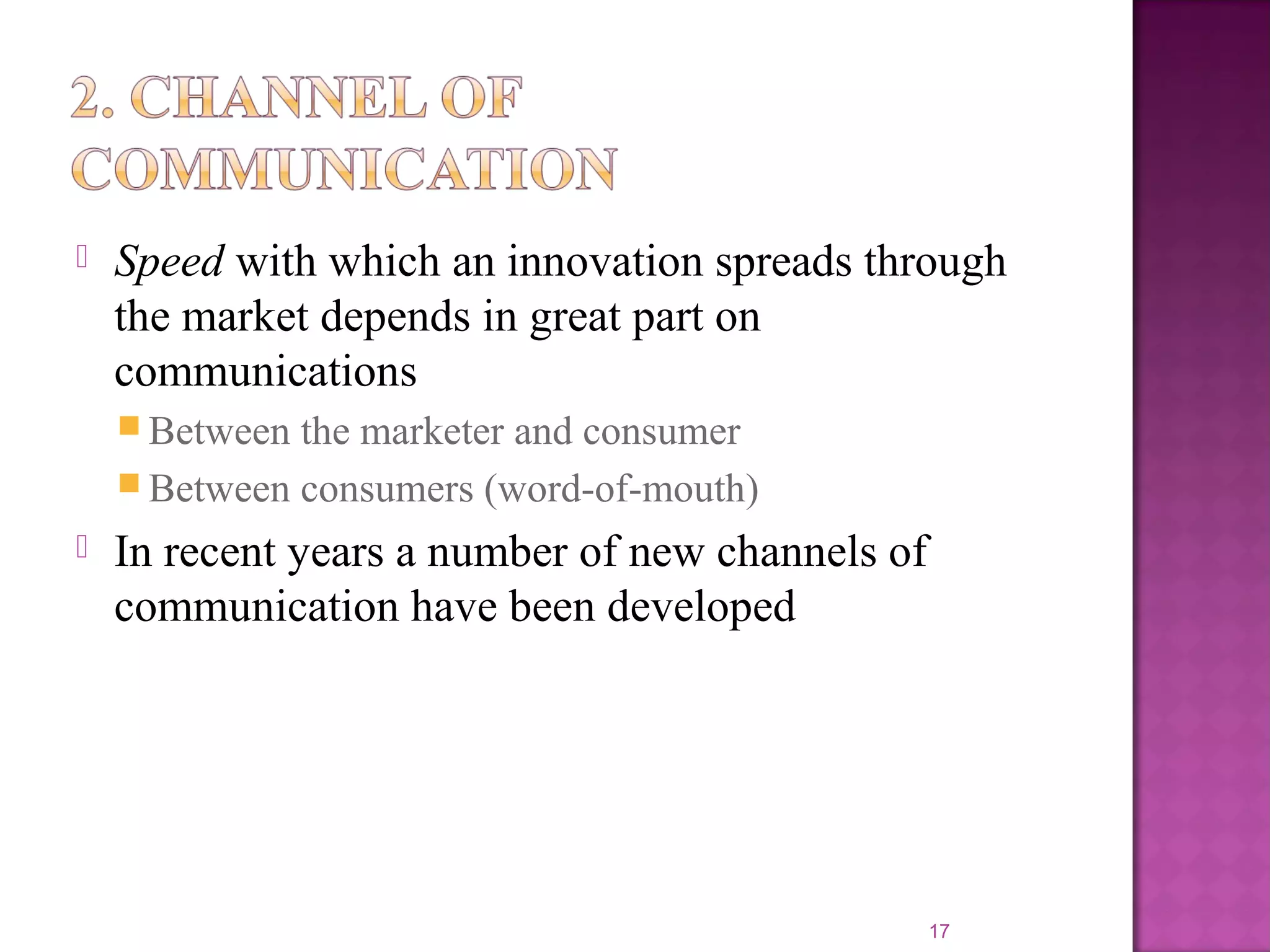  Speed with which an innovation spreads through
the market depends in great part on
communications
 Between the marketer and consumer
 Between consumers (word-of-mouth)
 In recent years a number of new channels of
communication have been developed
17
 
