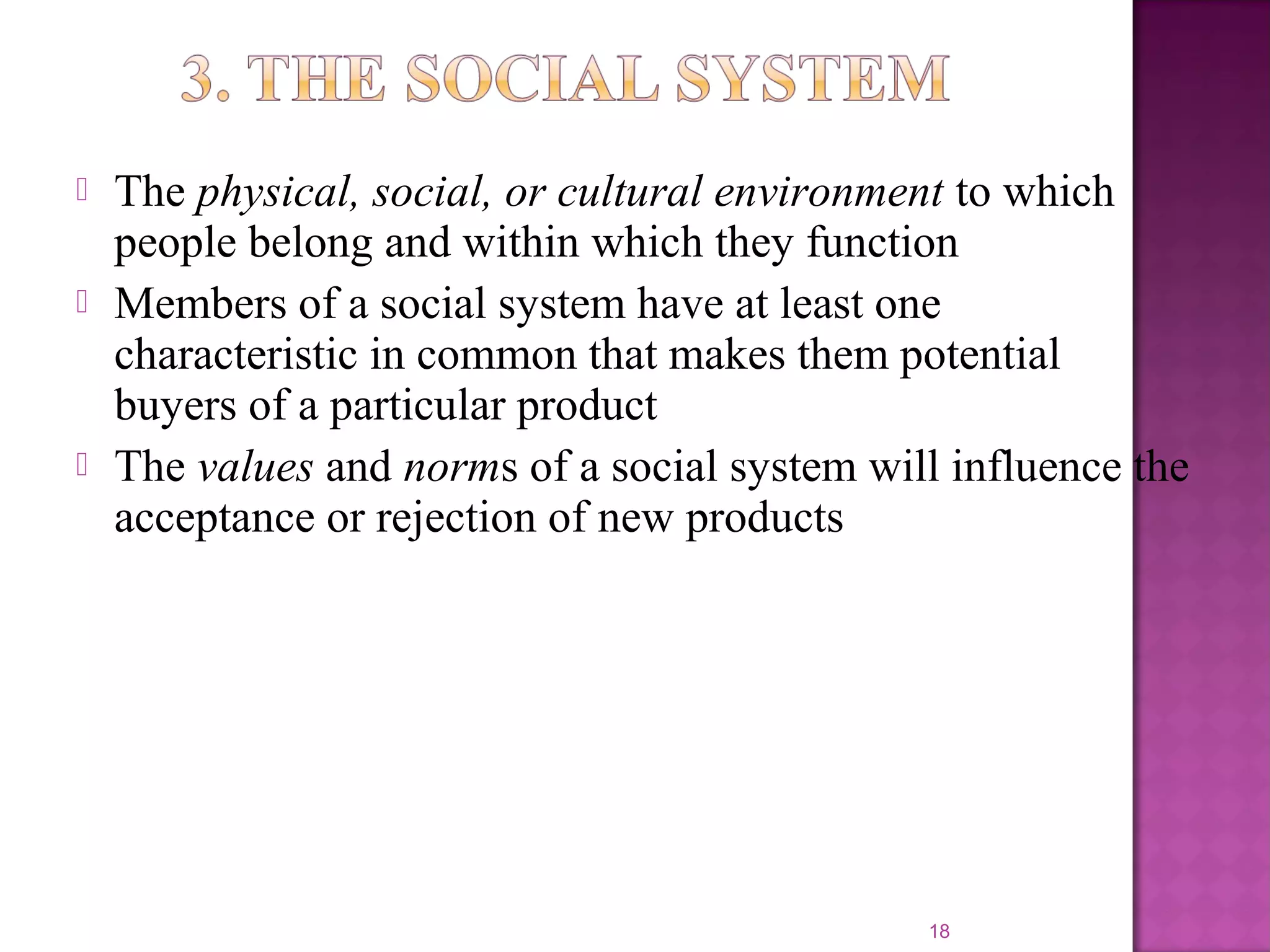  The physical, social, or cultural environment to which
people belong and within which they function
 Members of a social system have at least one
characteristic in common that makes them potential
buyers of a particular product
 The values and norms of a social system will influence the
acceptance or rejection of new products
18
 