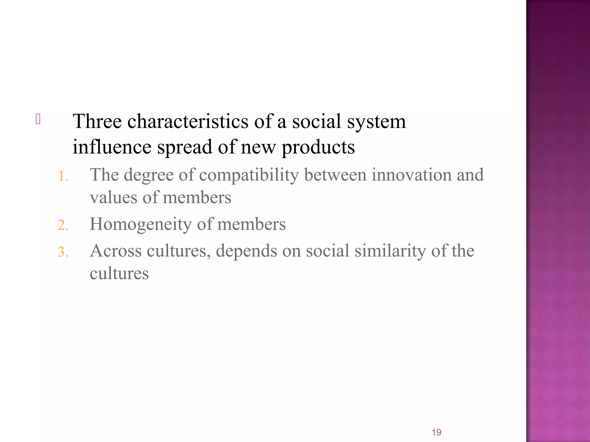  Three characteristics of a social system
influence spread of new products
1. The degree of compatibility between innovation and
values of members
2. Homogeneity of members
3. Across cultures, depends on social similarity of the
cultures
19
 
