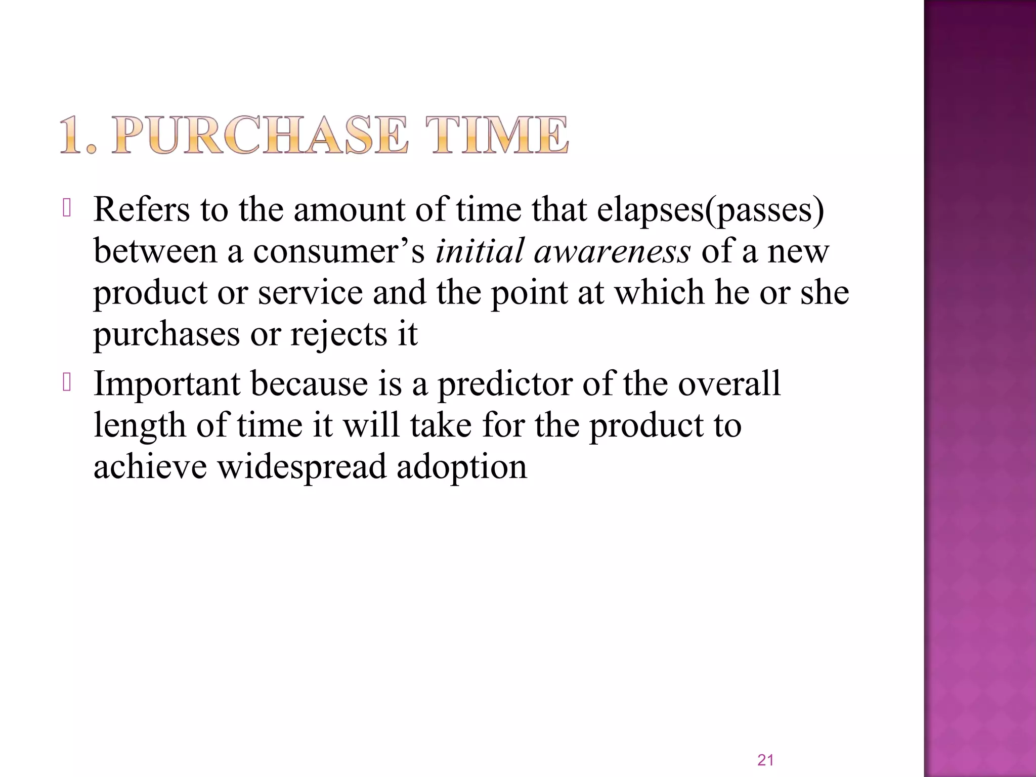  Refers to the amount of time that elapses(passes)
between a consumer’s initial awareness of a new
product or service and the point at which he or she
purchases or rejects it
 Important because is a predictor of the overall
length of time it will take for the product to
achieve widespread adoption
21
 