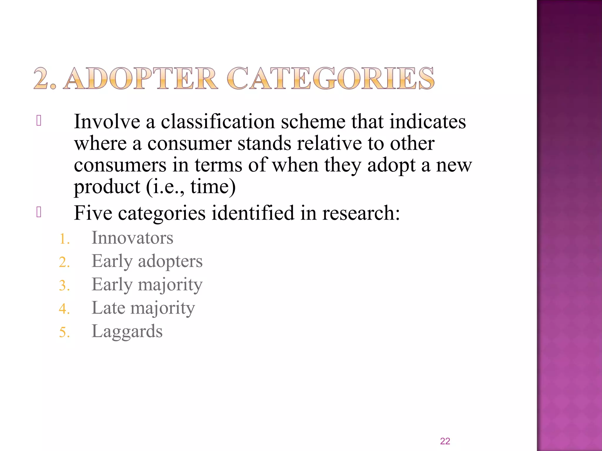  Involve a classification scheme that indicates
where a consumer stands relative to other
consumers in terms of when they adopt a new
product (i.e., time)
 Five categories identified in research:
1. Innovators
2. Early adopters
3. Early majority
4. Late majority
5. Laggards
22
 