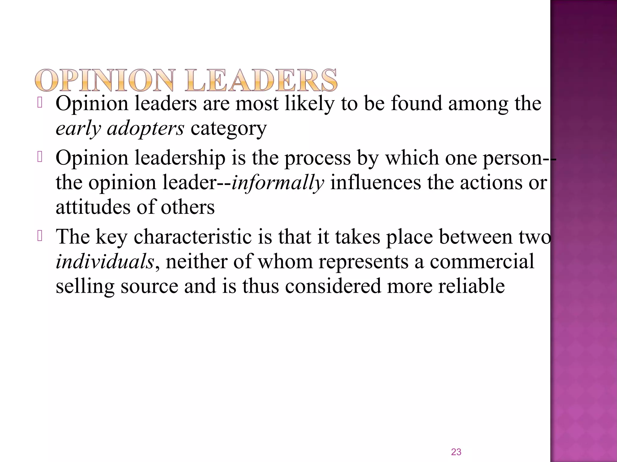  Opinion leaders are most likely to be found among the
early adopters category
 Opinion leadership is the process by which one person--
the opinion leader--informally influences the actions or
attitudes of others
 The key characteristic is that it takes place between two
individuals, neither of whom represents a commercial
selling source and is thus considered more reliable
23
 