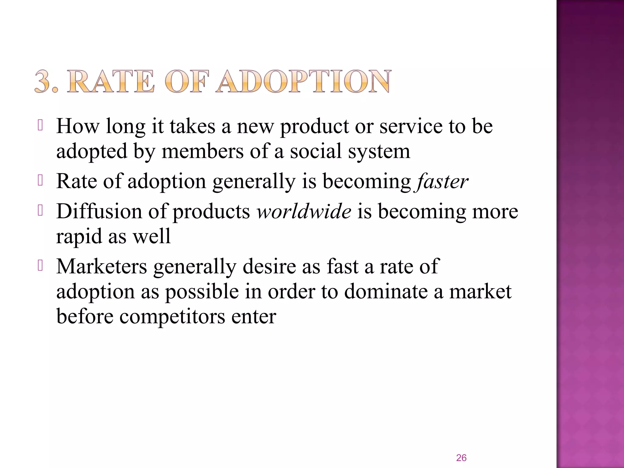  How long it takes a new product or service to be
adopted by members of a social system
 Rate of adoption generally is becoming faster
 Diffusion of products worldwide is becoming more
rapid as well
 Marketers generally desire as fast a rate of
adoption as possible in order to dominate a market
before competitors enter
26
 