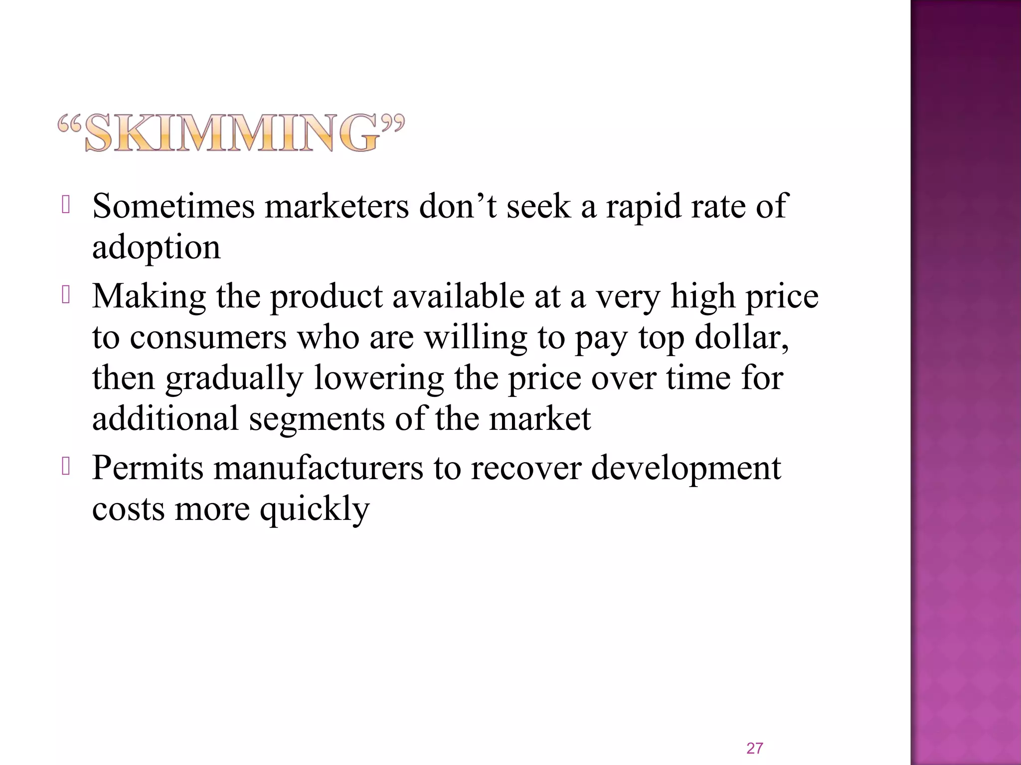  Sometimes marketers don’t seek a rapid rate of
adoption
 Making the product available at a very high price
to consumers who are willing to pay top dollar,
then gradually lowering the price over time for
additional segments of the market
 Permits manufacturers to recover development
costs more quickly
27
 
