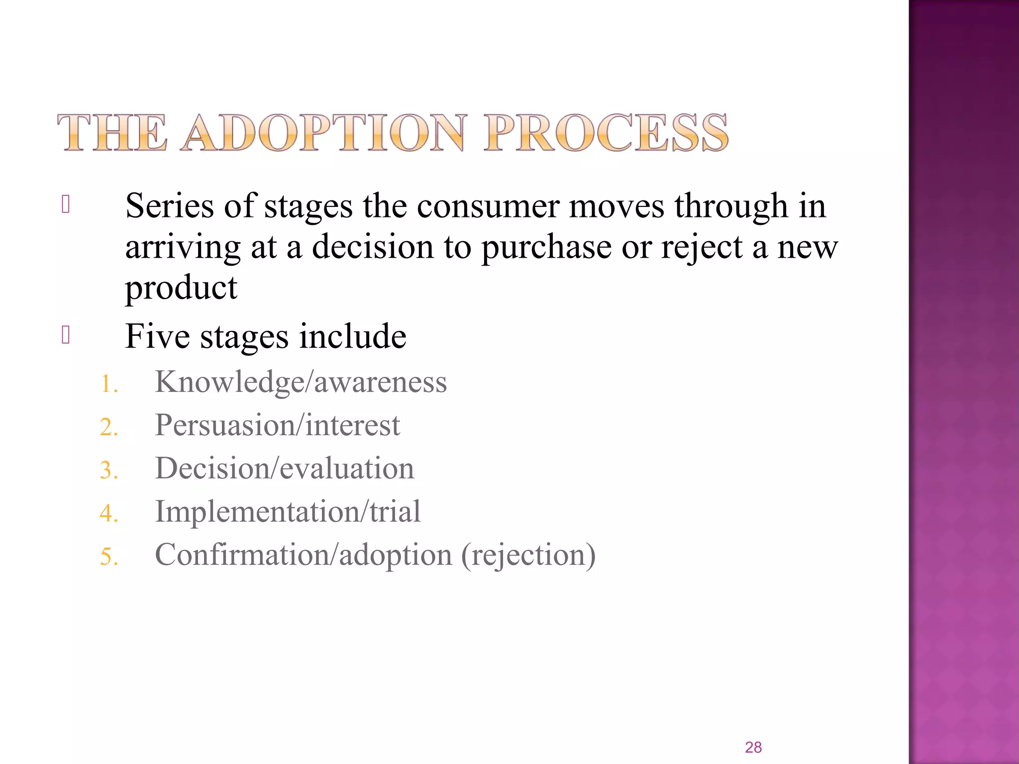  Series of stages the consumer moves through in
arriving at a decision to purchase or reject a new
product
 Five stages include
1. Knowledge/awareness
2. Persuasion/interest
3. Decision/evaluation
4. Implementation/trial
5. Confirmation/adoption (rejection)
28
 