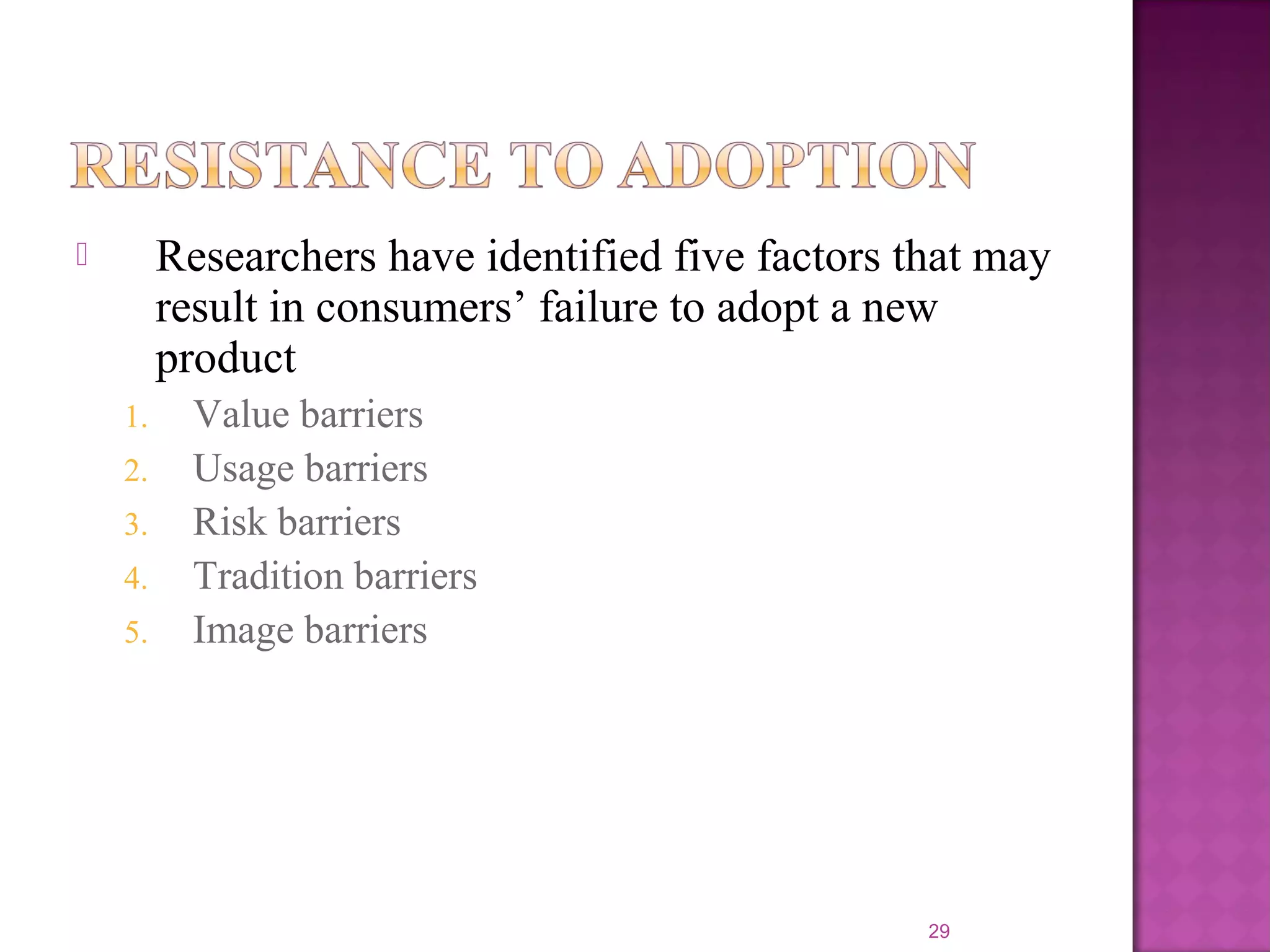  Researchers have identified five factors that may
result in consumers’ failure to adopt a new
product
1. Value barriers
2. Usage barriers
3. Risk barriers
4. Tradition barriers
5. Image barriers
29
 