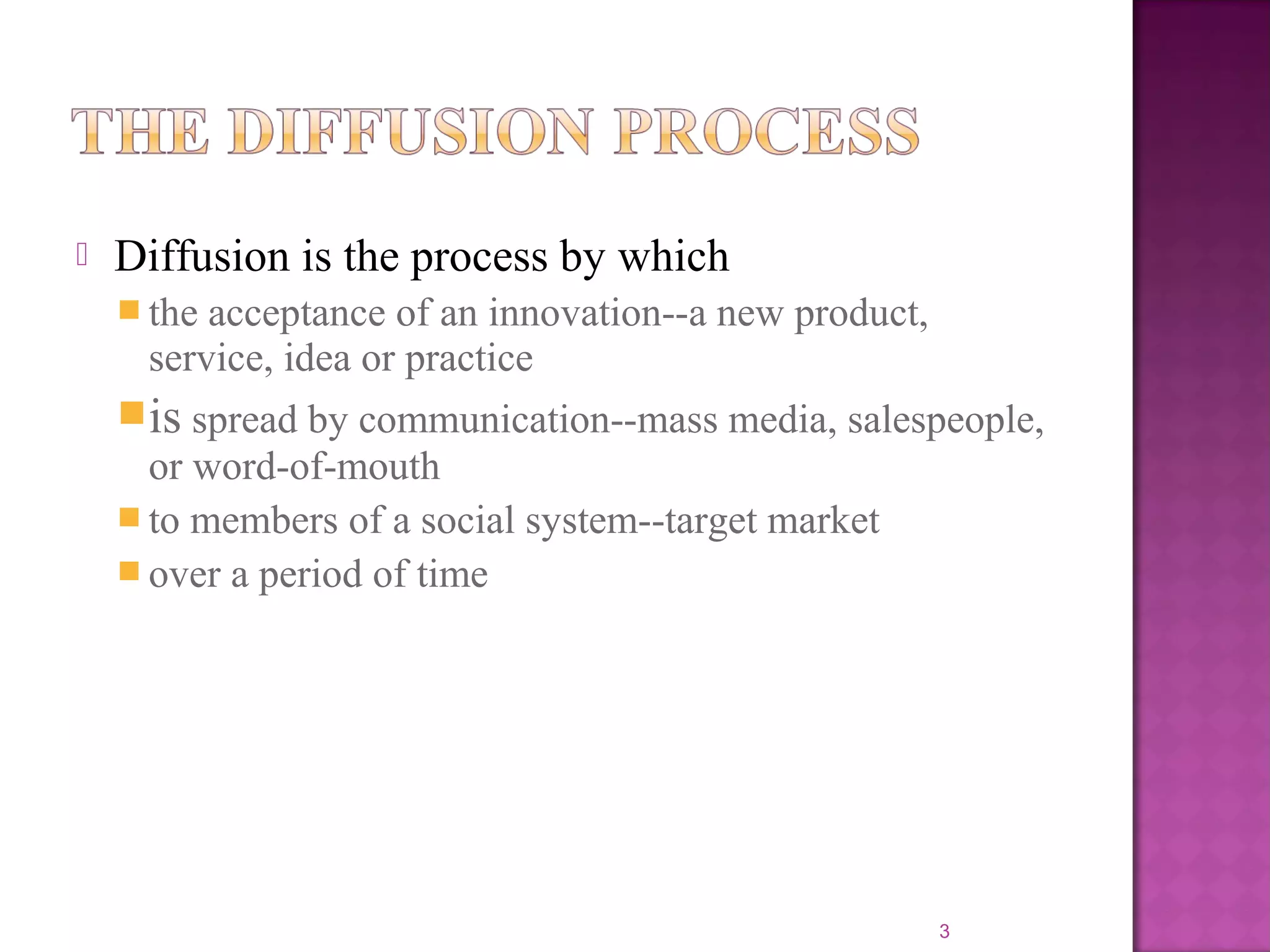  Diffusion is the process by which
 the acceptance of an innovation--a new product,
service, idea or practice
is spread by communication--mass media, salespeople,
or word-of-mouth
 to members of a social system--target market
 over a period of time
3
 