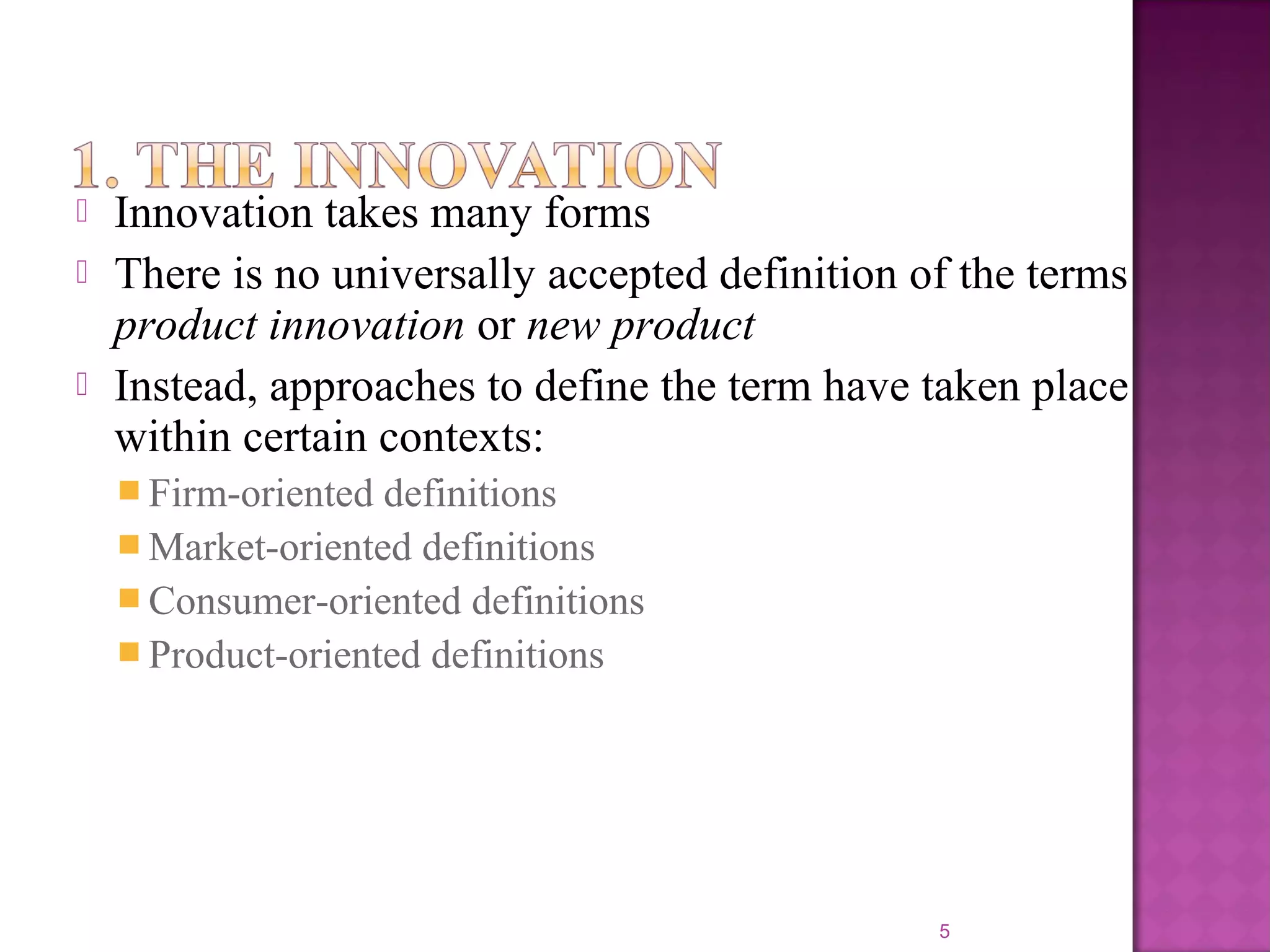  Innovation takes many forms
 There is no universally accepted definition of the terms
product innovation or new product
 Instead, approaches to define the term have taken place
within certain contexts:
 Firm-oriented definitions
 Market-oriented definitions
 Consumer-oriented definitions
 Product-oriented definitions
5
 