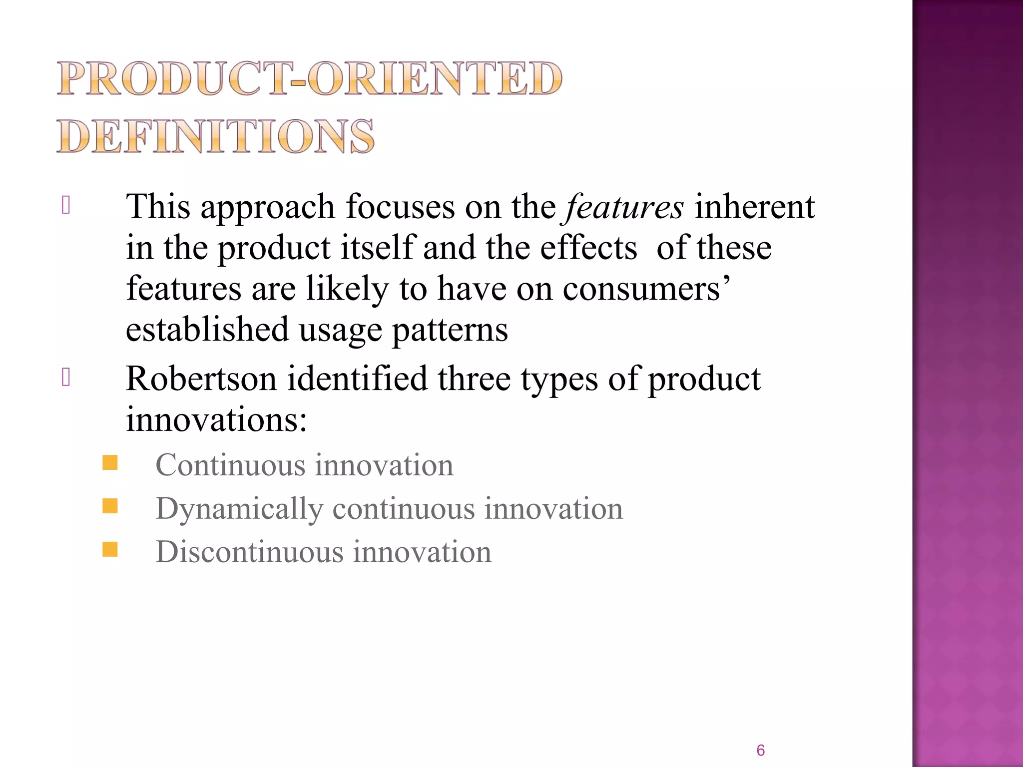  This approach focuses on the features inherent
in the product itself and the effects of these
features are likely to have on consumers’
established usage patterns
 Robertson identified three types of product
innovations:
 Continuous innovation
 Dynamically continuous innovation
 Discontinuous innovation
6
 