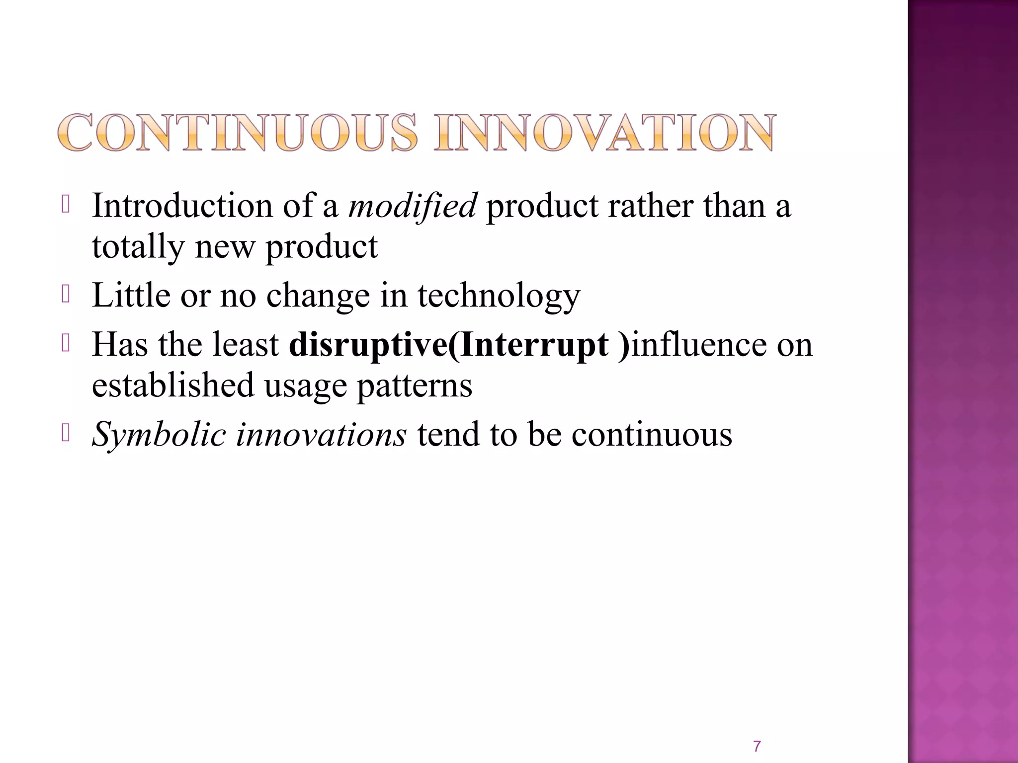  Introduction of a modified product rather than a
totally new product
 Little or no change in technology
 Has the least disruptive(Interrupt )influence on
established usage patterns
 Symbolic innovations tend to be continuous
7
 