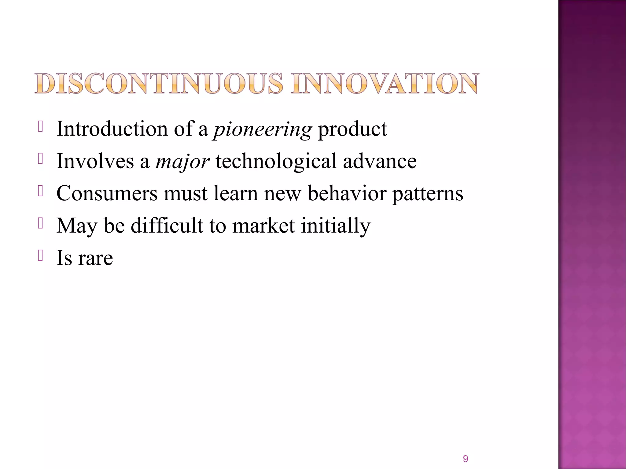  Introduction of a pioneering product
 Involves a major technological advance
 Consumers must learn new behavior patterns
 May be difficult to market initially
 Is rare
9
 