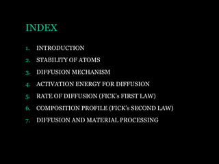 INDEX
1.

INTRODUCTION

2. STABILITY OF ATOMS
3. DIFFUSION MECHANISM
4. ACTIVATION ENERGY FOR DIFFUSION

5. RATE OF DIFFUSION (FICK’s FIRST LAW)
6. COMPOSITION PROFILE (FICK’s SECOND LAW)
7.

DIFFUSION AND MATERIAL PROCESSING

 