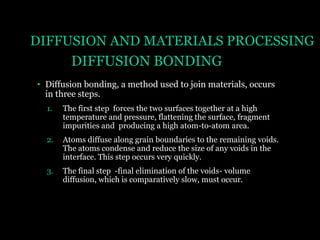DIFFUSION AND MATERIALS PROCESSING
DIFFUSION BONDING
• Diffusion bonding, a method used to join materials, occurs
in three steps.
1.

The first step forces the two surfaces together at a high
temperature and pressure, flattening the surface, fragment
impurities and producing a high atom-to-atom area.

2.

Atoms diffuse along grain boundaries to the remaining voids.
The atoms condense and reduce the size of any voids in the
interface. This step occurs very quickly.

3.

The final step -final elimination of the voids- volume
diffusion, which is comparatively slow, must occur.

 