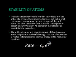 STABILITY OF ATOMS
• We know that imperfections could be introduced into the
lattice of a crystal. These imperfections are not stable or at
rest. Atoms possess some thermal energy and they will
move. An atom may move from a normal lattice point to
occupy a nearby vacancy. An atom may move from one
interstitial site to another. Rate c _ 0
• The ability of atoms and imperfections to diffuse increases
as the temperature or thermal energy. The rate of movement
is related to temperature o thermal energy by the Arrhenius
equation:

 