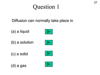 Question 1
Diffusion can normally take place in
(a) a liquid
(b) a solution
(c) a solid
(d) a gas
27
 
