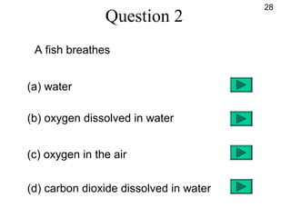 Question 2
A fish breathes
(a) water
(b) oxygen dissolved in water
(c) oxygen in the air
(d) carbon dioxide dissolved in water
28
 