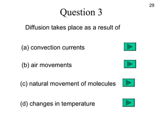 Question 3
Diffusion takes place as a result of
(a) convection currents
(b) air movements
(c) natural movement of molecules
(d) changes in temperature
29
 