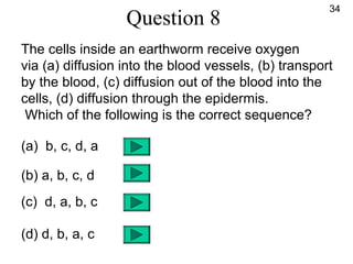 Question 8
The cells inside an earthworm receive oxygen
via (a) diffusion into the blood vessels, (b) transport
by the blood, (c) diffusion out of the blood into the
cells, (d) diffusion through the epidermis.
Which of the following is the correct sequence?
(a) b, c, d, a
(b) a, b, c, d
(c) d, a, b, c
(d) d, b, a, c
34
 