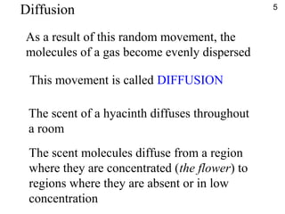 As a result of this random movement, the
molecules of a gas become evenly dispersed
This movement is called DIFFUSION
The scent of a hyacinth diffuses throughout
a room
The scent molecules diffuse from a region
where they are concentrated (the flower) to
regions where they are absent or in low
concentration
5
Diffusion
 