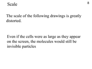 The scale of the following drawings is greatly
distorted.
Even if the cells were as large as they appear
on the screen, the molecules would still be
invisible particles
8
Scale
 