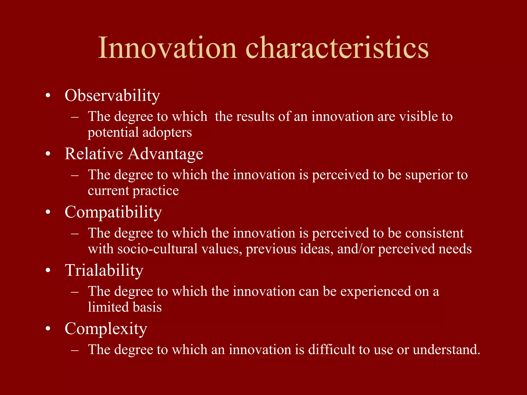 Innovation characteristics
• Observability
– The degree to which the results of an innovation are visible to
potential adopters
• Relative Advantage
– The degree to which the innovation is perceived to be superior to
current practice
• Compatibility
– The degree to which the innovation is perceived to be consistent
with socio-cultural values, previous ideas, and/or perceived needs
• Trialability
– The degree to which the innovation can be experienced on a
limited basis
• Complexity
– The degree to which an innovation is difficult to use or understand.
 