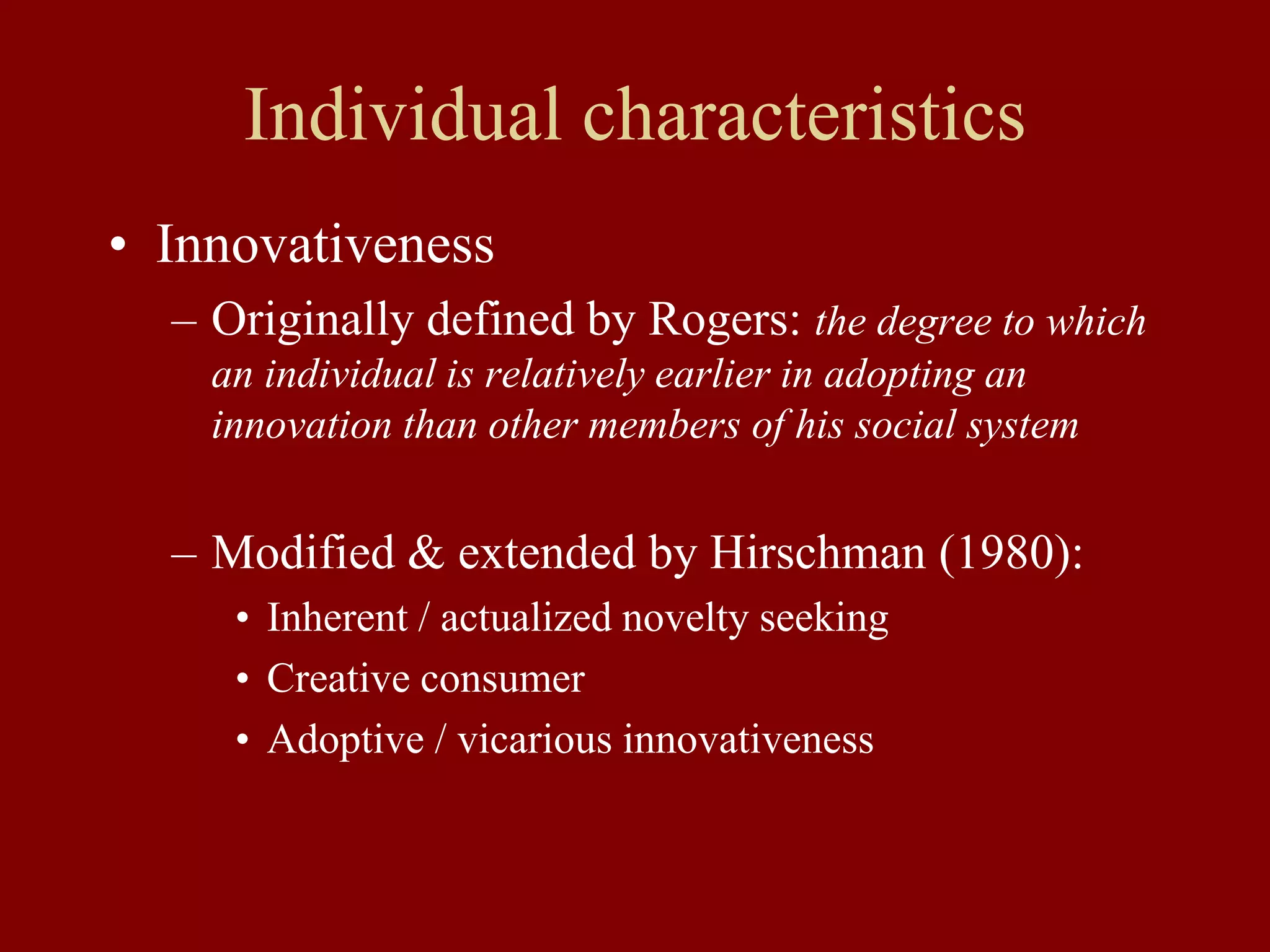 Individual characteristics
• Innovativeness
– Originally defined by Rogers: the degree to which
an individual is relatively earlier in adopting an
innovation than other members of his social system
– Modified & extended by Hirschman (1980):
• Inherent / actualized novelty seeking
• Creative consumer
• Adoptive / vicarious innovativeness
 