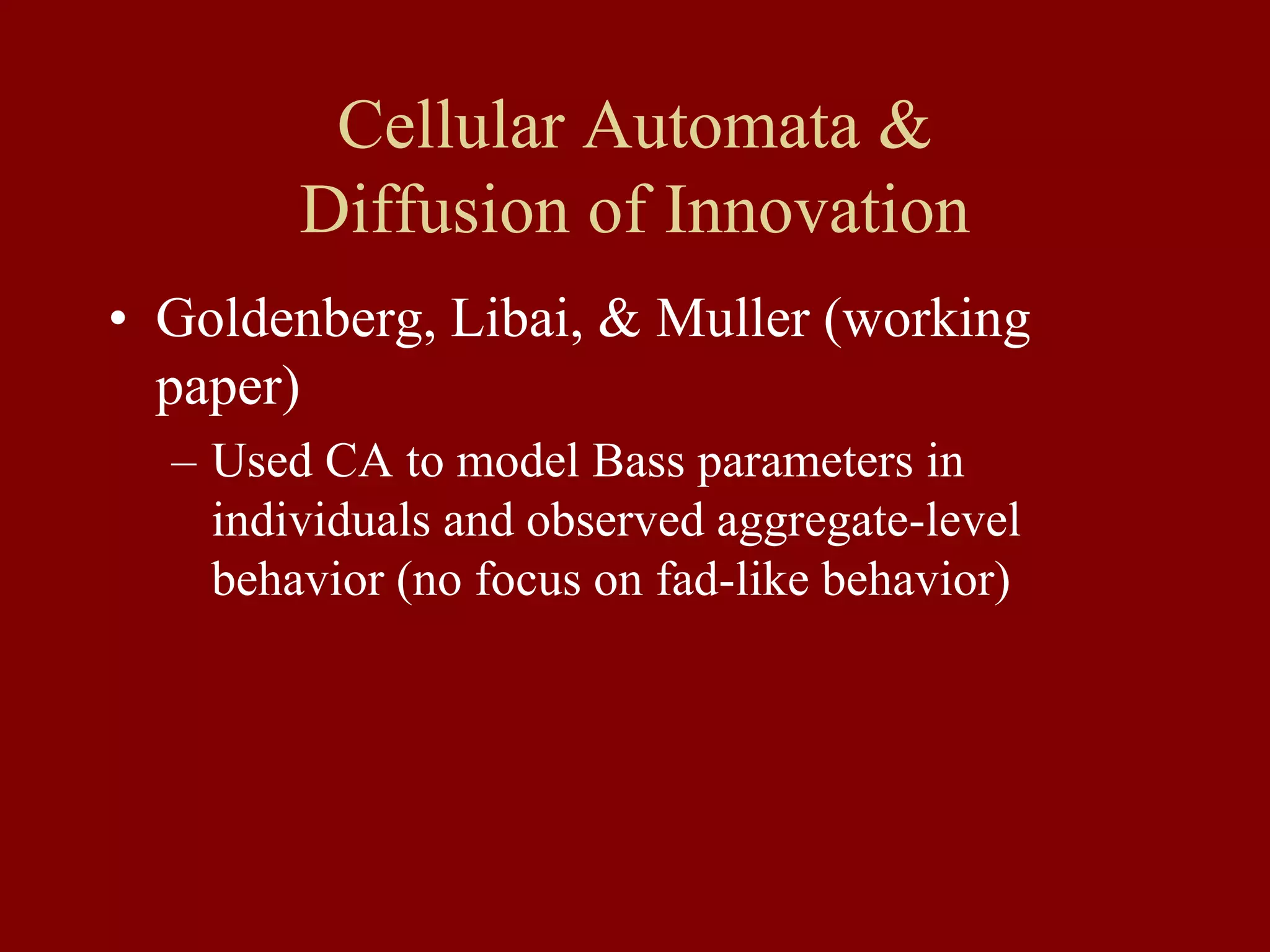 Cellular Automata &
Diffusion of Innovation
• Goldenberg, Libai, & Muller (working
paper)
– Used CA to model Bass parameters in
individuals and observed aggregate-level
behavior (no focus on fad-like behavior)
 