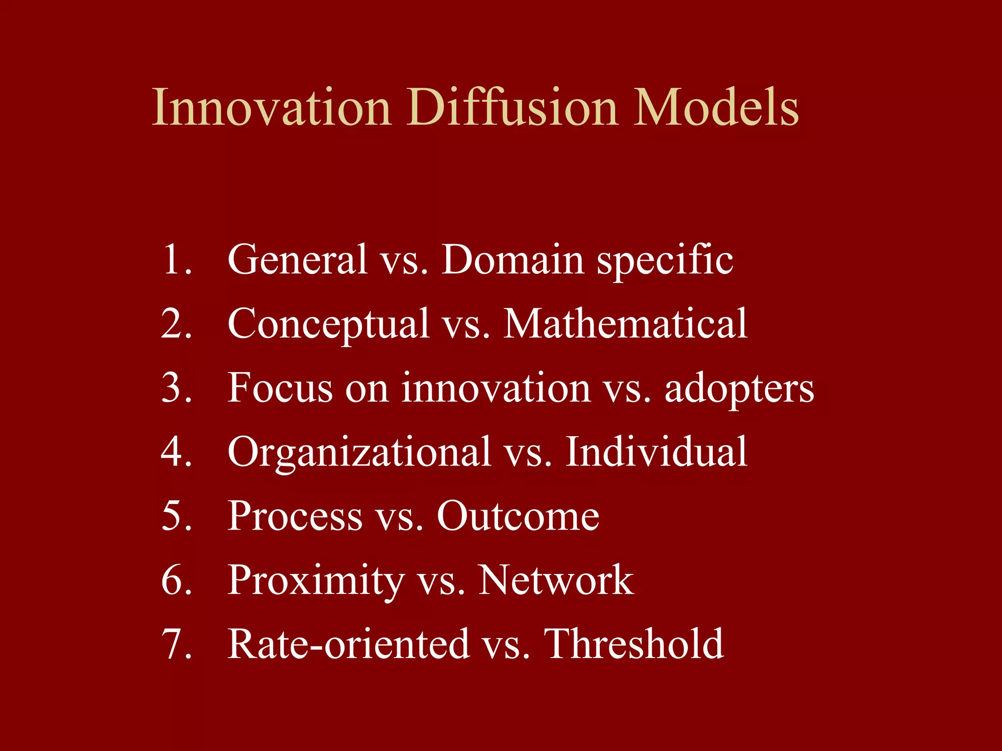 Innovation Diffusion Models
1. General vs. Domain specific
2. Conceptual vs. Mathematical
3. Focus on innovation vs. adopters
4. Organizational vs. Individual
5. Process vs. Outcome
6. Proximity vs. Network
7. Rate-oriented vs. Threshold
 