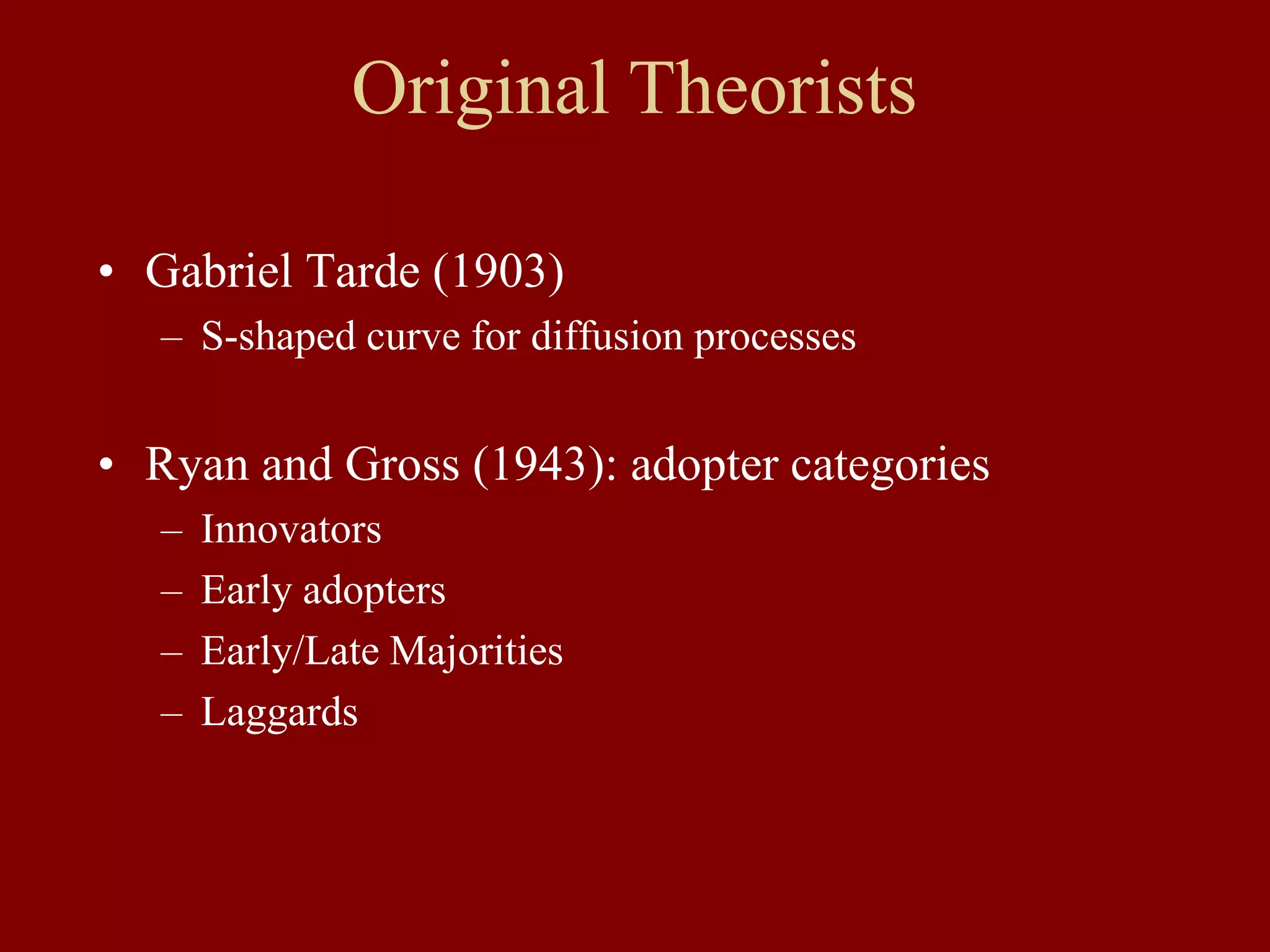 • Gabriel Tarde (1903)
– S-shaped curve for diffusion processes
• Ryan and Gross (1943): adopter categories
– Innovators
– Early adopters
– Early/Late Majorities
– Laggards
Original Theorists
 