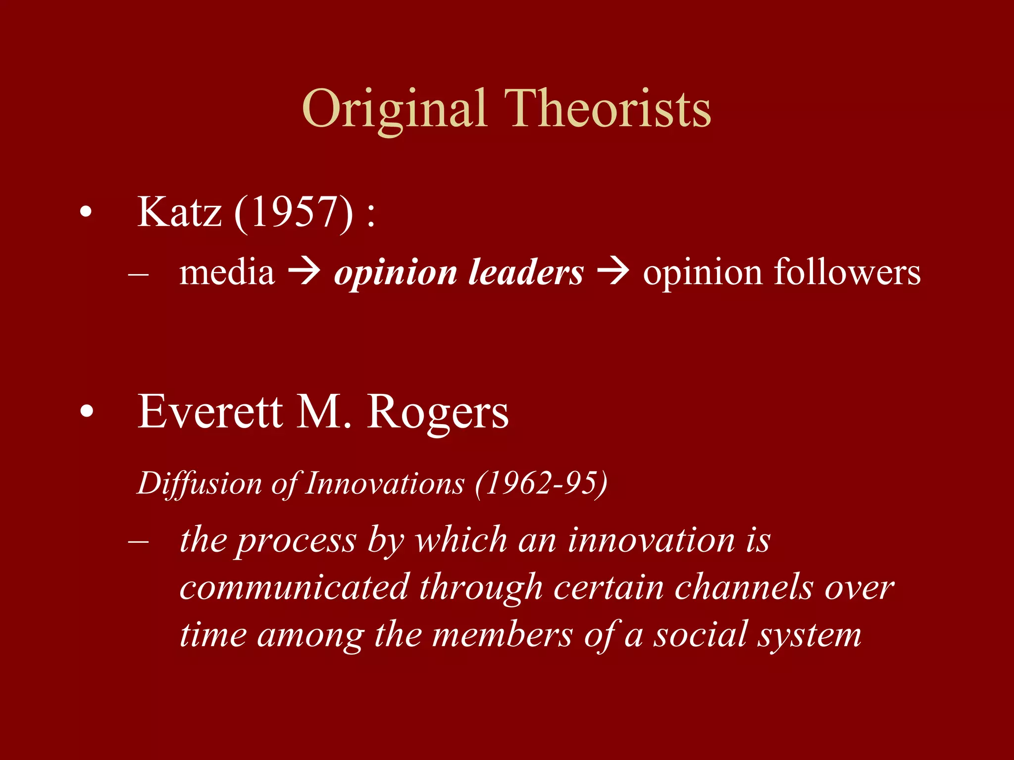 Original Theorists
• Katz (1957) :
– media  opinion leaders  opinion followers
• Everett M. Rogers
Diffusion of Innovations (1962-95)
– the process by which an innovation is
communicated through certain channels over
time among the members of a social system
 