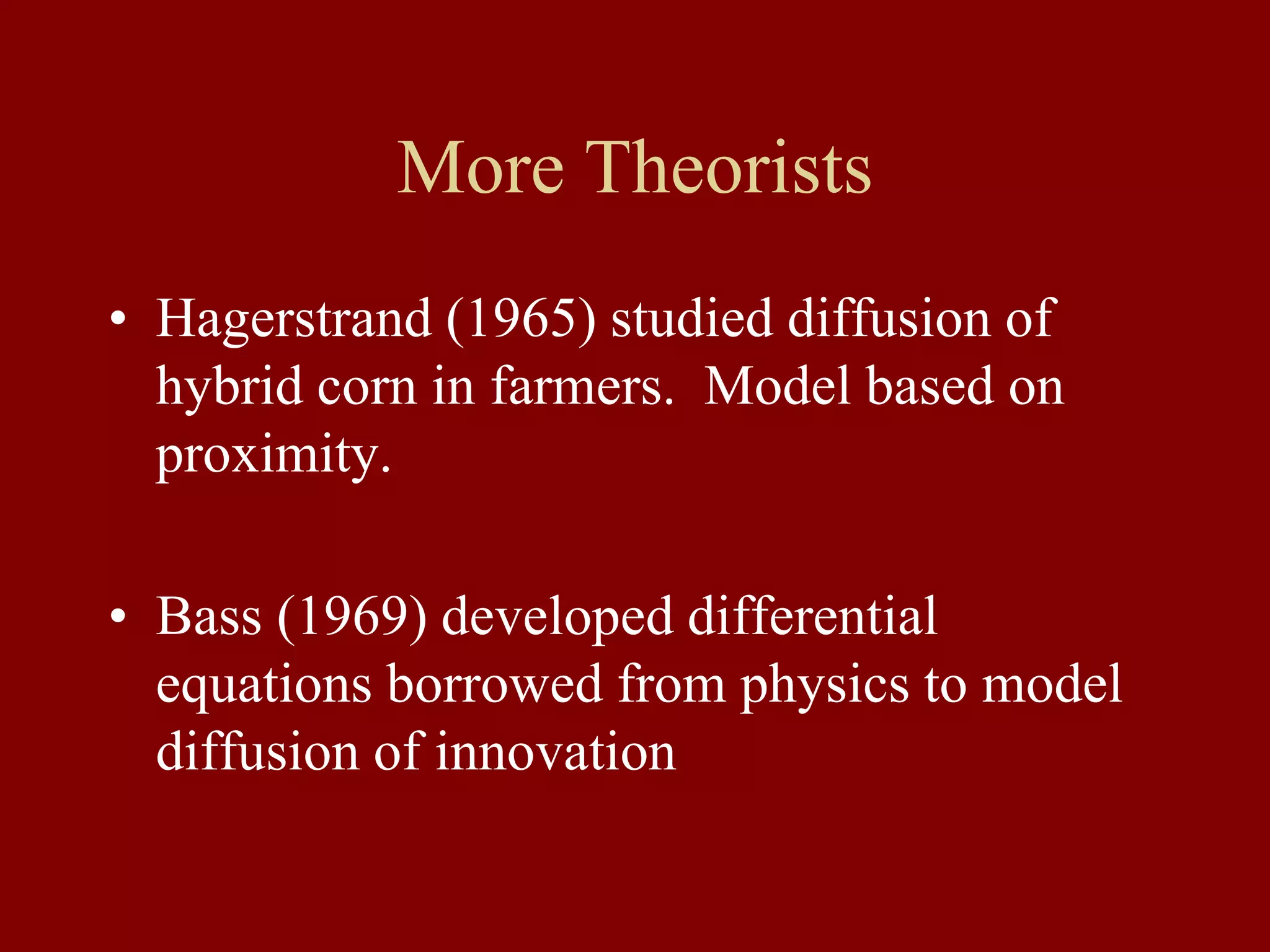 More Theorists
• Hagerstrand (1965) studied diffusion of
hybrid corn in farmers. Model based on
proximity.
• Bass (1969) developed differential
equations borrowed from physics to model
diffusion of innovation
 