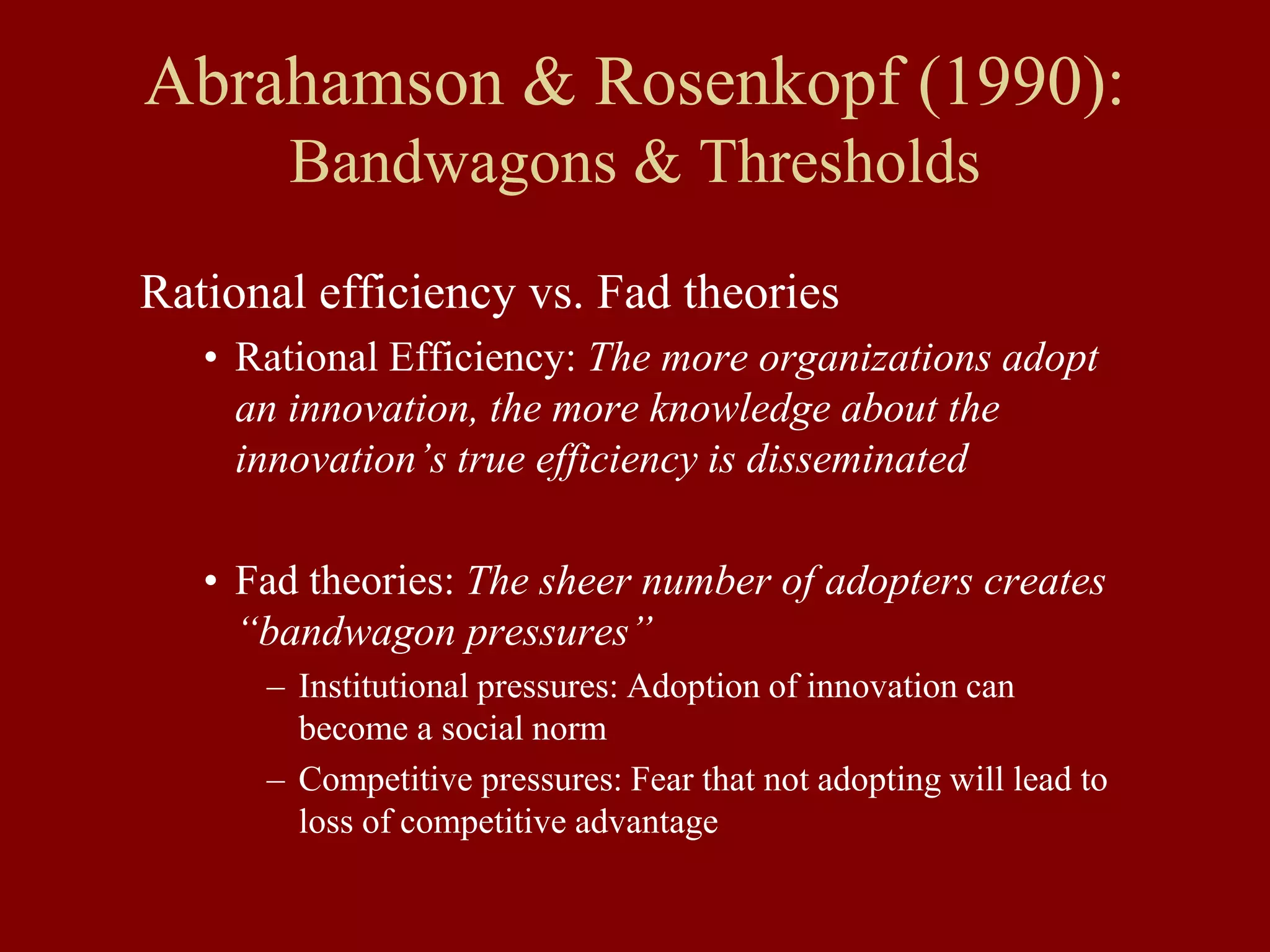 Abrahamson & Rosenkopf (1990):
Bandwagons & Thresholds
Rational efficiency vs. Fad theories
• Rational Efficiency: The more organizations adopt
an innovation, the more knowledge about the
innovation’s true efficiency is disseminated
• Fad theories: The sheer number of adopters creates
“bandwagon pressures”
– Institutional pressures: Adoption of innovation can
become a social norm
– Competitive pressures: Fear that not adopting will lead to
loss of competitive advantage
 