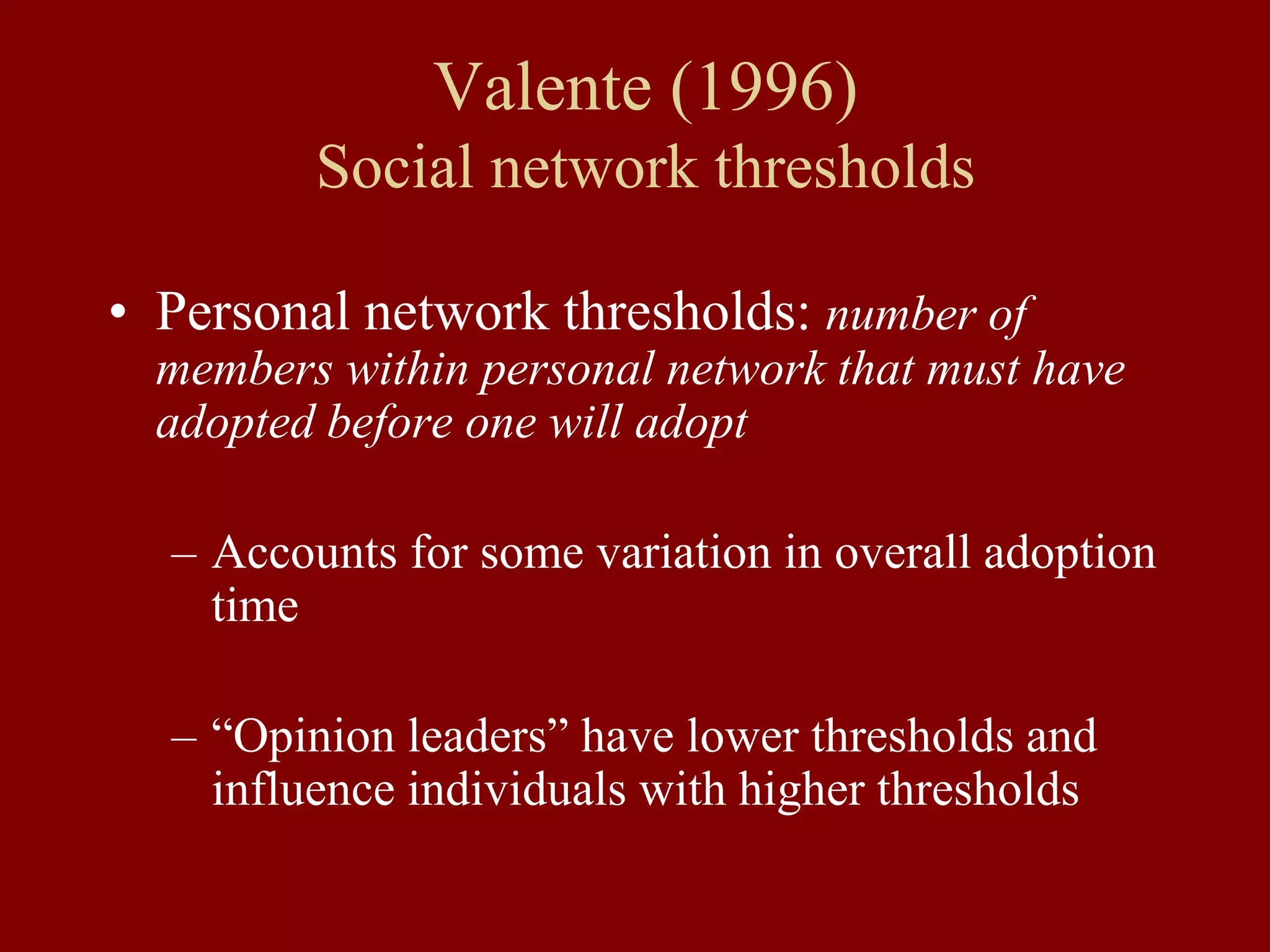 Valente (1996)
Social network thresholds
• Personal network thresholds: number of
members within personal network that must have
adopted before one will adopt
– Accounts for some variation in overall adoption
time
– “Opinion leaders” have lower thresholds and
influence individuals with higher thresholds
 
