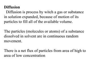 Diffusion
Diffusion is process by witch a gas or substance
in solution expanded, because of motion of its
particles to fill all of the available volume.
The particles (molecules or atoms) of a substance
dissolved in solvent are in continuous random
movement.
There is a net flux of particles from area of high to
area of low concentration.
 