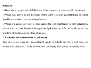 Osmosis –
Osmosis is the process of diffusion of water across a semipermeable membrane.
Water will move in the direction where there is a high concentration of solute
(and hence a lower concentration of water).
Water molecules are free to pass across the cell membrane in both directions,
either in or out, and thus osmosis regulates hydration, the influx of nutrients and the
outflow of wastes, among other processes.
*A simple rule to remember is: salt sucks.
Salt is a solute, when it is concentrated inside or outside the cell, it will draw the
water in its direction. This is also why we get thirsty after eating something salty.
 
